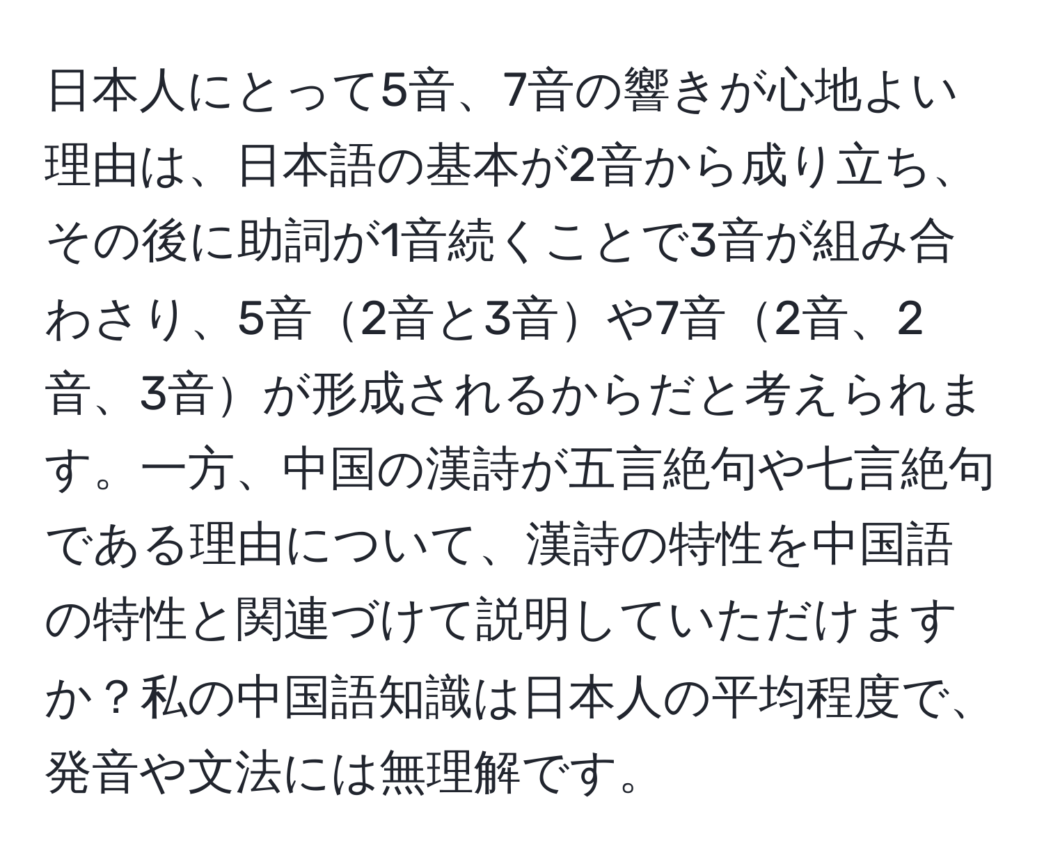 日本人にとって5音、7音の響きが心地よい理由は、日本語の基本が2音から成り立ち、その後に助詞が1音続くことで3音が組み合わさり、5音2音と3音や7音2音、2音、3音が形成されるからだと考えられます。一方、中国の漢詩が五言絶句や七言絶句である理由について、漢詩の特性を中国語の特性と関連づけて説明していただけますか？私の中国語知識は日本人の平均程度で、発音や文法には無理解です。