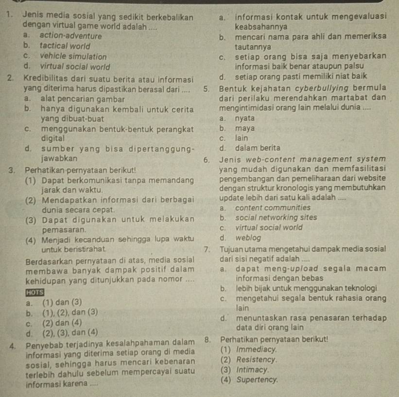 Jenis media sosial yang sedikit berkebalikan a. informasi kontak untuk mengevaluasi
dengan virtual game world adalah .... keabsahannya
a. action-adventure b. mencari nama para ahli dan memeriksa
b. tactical world tautannya
c. vehicle simulation c. setiap orang bisa saja menyebarkan
d. virtual social world informasi baik benar ataupun palsu
2. Kredibilitas dari suatu berita atau informasi d. setiap orang pasti memiliki niat baik
yang diterima harus dipastikan berasal dari .... 5. Bentuk kejahatan cyberbullying bermula
a. alat pencarian gambar dari perilaku merendahkan martabat dan
b. hanya digunakan kembali untuk cerita mengintimidasi orang lain melalui dunia ....
yang dibuat-buat a. nyata
c. menggunakan bentuk-bentuk perangkat b. maya
digital c. lain
d. sumber yang bisa dipertanggung- d. dalam berita
jawabkan 6. Jenis web-content management system
3. Perhatikan pernyataan berikut! yang mudah digunakan dan memfasilitasi
(1) Dapat berkomunikasi tanpa memandang pengembangan dan pemeliharaan dari website
jarak dan waktu. dengan struktur kronologis yang membutuhkan
(2) Mendapatkan informasi dari berbagai update lebih dari satu kali adalah ....
dunia secara cepat. a. content communities
(3) Dapat digunakan untuk melakukan b. social networking sites
pemasaran. c. virtual social world
(4) Menjadi kecanduan sehingga lupa waktu d. weblog
untuk beristirahat 7. Tujuan utama mengetahui dampak media sosial
Berdasarkan pernyataan di atas, media sosial dari sisi negatif adalah ....
membawa banyak dampak positif dalam a. dapat meng-upload segala macam
kehidupan yang ditunjukkan pada nomor .... informasi dengan bebas
HOTS b. lebih bijak untuk menggunakan teknologi
a. (1) dan (3) c. mengetahui segala bentuk rahasia orang
lain
b. (1), (2), dan (3) d. menuntaskan rasa penasaran terhadap
c. (2) dan (4)
data diri orang lain
d. (2), (3), dan (4)
4. Penyebab terjadinya kesalahpahaman dalam 8. Perhatikan pernyataan berikut!
informasi yang diterima setiap orang di media (1) Immediacy
sosial, sehingga harus mencari kebenaran (2) Resistency.
terlebih dahulu sebelum mempercayai suatu (3) Intimacy
informasi karena .... (4) Supertency.