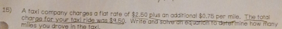 A taxi company charges a flat rate of $2.50 plus an additional $0.75 per mile. The total 
charge for your taxi ride was $9.50. Write and solve an equation to determine how many
miles you drove in the taxi.