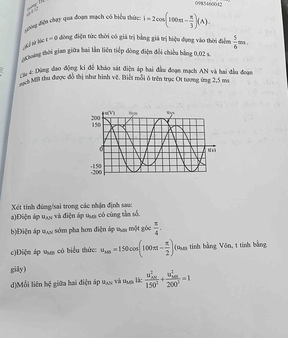 vịt lí 12 Trường: TH,
0985460042
b)Dòng điện chạy qua đoạn mạch có biểu thức:
i=2cos (100π t- π /3 )(A).
c)Kể từ lúc t=0 dòng điện tức thời có giá trị bằng giá trị hiệu dụng vào thời điểm  5/6 ms.
d)Khoảng thời gian giữa hai lần liên tiếp dòng điện đổi chiều bằng 0,02 s.
overline IJ
Cu 4: Dùng dao động kí đề khảo sát điện áp hai đầu đoạn mạch AN và hai đầu đoạn
mạch MB thu được đồ thị như hình vẽ. Biết mỗi ô trên trục Ot tương ứng 2,5 ms
Xét tính đúng/sai trong các nhận định sau:
a)Điện áp U_AN và điện áp u_MB có cùng tần số.
b)Điện áp u_AN sớm pha hơn điện áp u_MB một góc  π /4 .
c)Điện áp u_MB có biểu thức: u_MB=150cos (100π t- π /2 )(u_MB tính bằng Vôn, t tính bằng
giây)
d)Mối liên hệ giữa hai điện áp u_AN và u_MB là: frac (u_AN)^2150^2+frac (u_MB)^2200^2=1