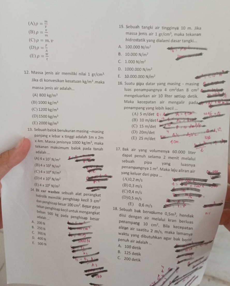 (A) rho = m/V  15. Sebuah tangki air tingginya 10 m. Jika
(B) rho = v/m 
massa jenis air 1gr/cm^3 , maka tekanan
(C) rho =m.v hidrostatik yang dialami dasar tangki...
(D) rho = F/A 
A. 100.000N/m^2
B. 10.000N/m^2
(E) rho = w/t  C. 1.000N/m^2
D. 1000.000N/m^2
12. Massa jenis air memiliki nilai 1gr/cm^3 E. 10.000.000N/m^2
Jika di konvesikan kesatuan kg/m^3.maka 16. Suatu pipa datar yang masing - masing
massa jenis air adalah... luas penampangnya 4cm^2 dan 8cm^2
(A) 800kg/m^3 mengeluarkan air 10 liter setiap detik.
(B) 1000kg/m^3
Maka kecepatan air mengalir pada
(C) 1200kg/m^3 penampang yang lebih kecil ...
(A) 5 m/det Q=
L_1 -2Q
(D) 1500kg/m^3 (B) 10 m/det
(E) 2000kg/m^3
(C) 15 m/det
13. Sebuah balok berukuran masing -masing (D) 20m/det
panjang x lebar x tinggi adalah 1m* 2m (E) 25 m/det
10
x 4m. Massa jenisnya 1000kg/m^3 , maka
tekanan maksimum balok pada tanah 17. Bak air yang volumenya 60.000 liter
adalah ... dapat penuh selama 2 menit melalui
(A) 4* 10^2N/m^2
sebuah pipa  yang luasnya
penampangnya 1m^2. Maka laju aliran air
(B) 4* 10^3N/m^2 yang keluar dari pipa ...
(C) 4* 10^4N/m^2
(A)0,2 m/s
(D) 4* 10^5N/m^2 (B)0,3 m/s
(E) 4* 10^6N/m^2 (C)0,4 m/s
14. Di car washes sebuah alat perangkat (D)0,5 m/s
hidrolik memiliki penghisap kecil 5cm^2 (E) 0,6 m/s
dan penghisap besar 100cm^2. Besar gaya 18. Sebuah bak bervolume 0,5m^3 , hendak
01
tekan penghisap kecil untuk mengangkat diisi dengan air melalui kran berluas
adalah ...
beban 500 kg pada penghisap besar penampang 10cm^2 Bila kecepatan
A. 200 N
B. 250 N
aliran air saatitu 2 m/s, maka lamany
waktu yang dibutuhkan agar bak beris
C. 300 N penuh air adalah ...
D. 400 N A. 100 detik
E. 500 N B. 125 detik
C. 200 detik