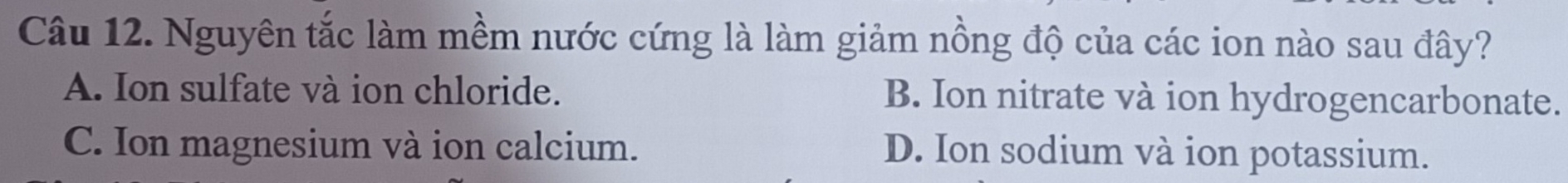Nguyên tắc làm mềm nước cứng là làm giảm nồng độ của các ion nào sau đây?
A. Ion sulfate và ion chloride. B. Ion nitrate và ion hydrogencarbonate.
C. Ion magnesium và ion calcium. D. Ion sodium và ion potassium.