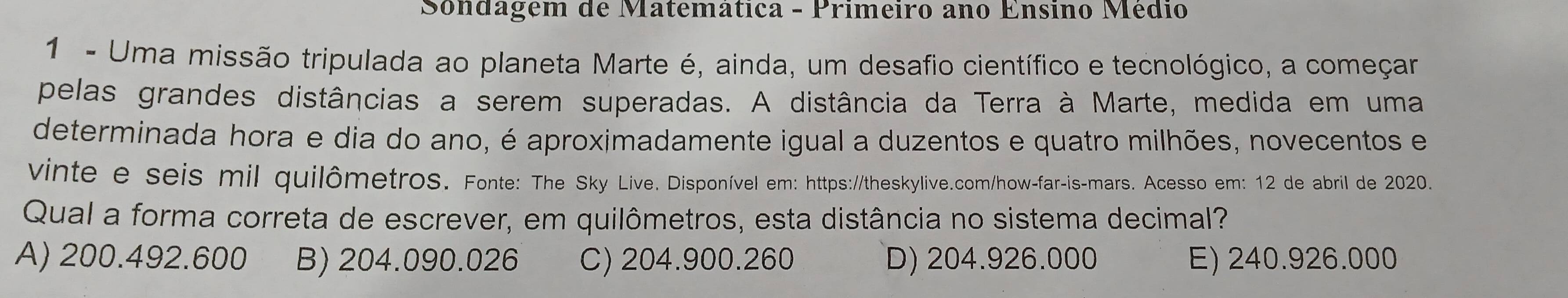 Sondagem de Matemática - Primeiro ano Ensino Médio
1 - Uma missão tripulada ao planeta Marte é, ainda, um desafio científico e tecnológico, a começar
pelas grandes distâncias a serem superadas. A distância da Terra à Marte, medida em uma
determinada hora e dia do ano, é aproximadamente igual a duzentos e quatro milhões, novecentos e
vinte e seis mil quilômetros. Fonte: The Sky Live. Disponível em: https://theskylive.com/how-far-is-mars. Acesso em: 12 de abril de 2020.
Qual a forma correta de escrever, em quilômetros, esta distância no sistema decimal?
A) 200.492.600 B) 204.090.026 C) 204.900.260 D) 204.926.000 E) 240.926.000