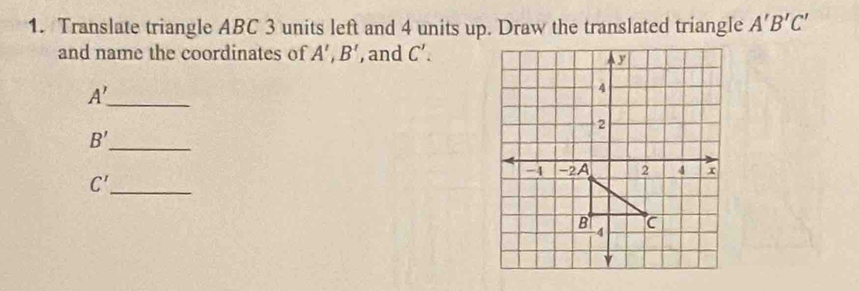 Translate triangle ABC 3 units left and 4 units up. Draw the translated triangle A'B'C'
and name the coordinates of A', B' , and C'. 
_ A'
B' _
C' _