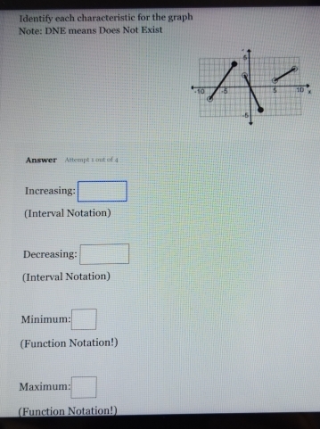 Identify each characteristic for the graph 
Note: DNE means Does Not Exist 
Answer Attempt 1 out of 4 
Increasing: □
(Interval Notation) 
Decreasing: □
(Interval Notation) 
Minimum: □
(Function Notation!) 
Maximum: :□
(Function Notation!)