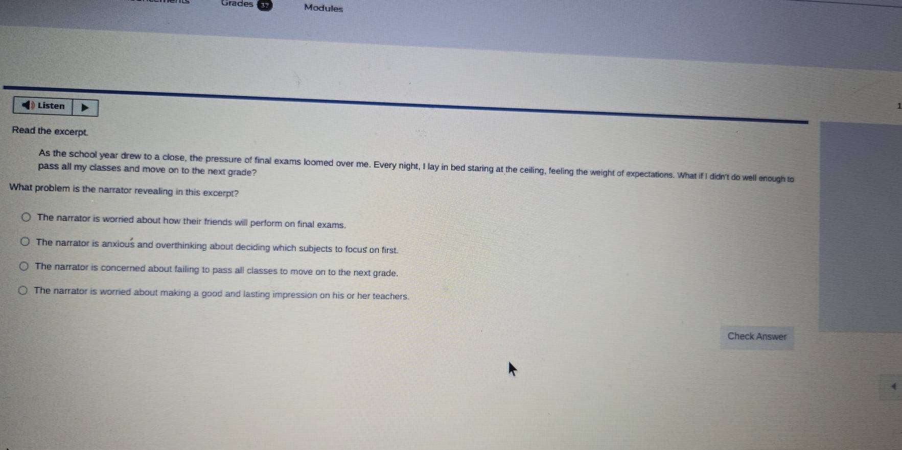 Grades Modules
◀ Listen
Read the excerpt.
As the school year drew to a close, the pressure of final exams loomed over me. Every night, I lay in bed staring at the ceiling, feeling the weight of expectations. What if I didn't do well enough to
pass all my classes and move on to the next grade?
What problem is the narrator revealing in this excerpt?
The narrator is worried about how their friends will perform on final exams.
The narrator is anxious and overthinking about deciding which subjects to focus on first.
The narrator is concerned about failing to pass all classes to move on to the next grade.
The narrator is worried about making a good and lasting impression on his or her teachers.
Check Answer