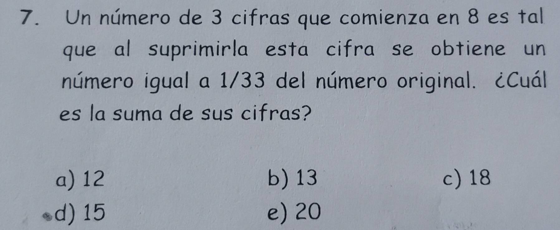 Un número de 3 cifras que comienza en 8 es tal
que al suprimirla esta cifra se obtiene un
número igual a 1/33 del número original. ¿Cuál
es la suma de sus cifras?
a) 12 b) 13 c) 18
d) 15 e) 20