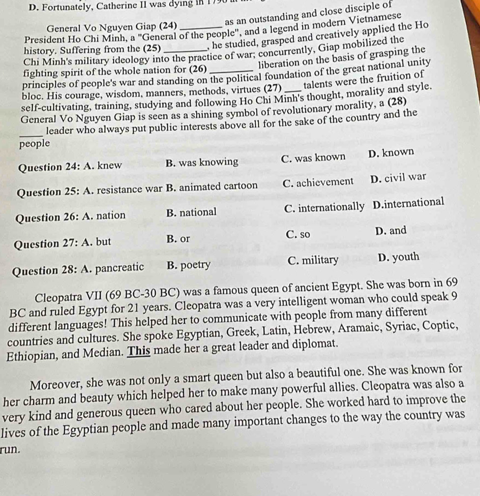 Fortunately, Catherine II was dying in 1796
General Vo Nguyen Giap (24) as an outstanding and close disciple of
President Ho Chi Minh, a "General of the people", and a legend in modern Vietnamese
history. Suffering from the (25) __, he studied, grasped and creatively applied the Ho
Chi Minh's military ideology into the practice of war; concurrently, Giap mobilized the
liberation on the basis of grasping the
fighting spirit of the whole nation for (26)
principles of people's war and standing on the political foundation of the great national unity
bloc. His courage, wisdom, manners, methods, virtues (27) talents were the fruition of
self-cultivating, training, studying and following Ho Chi Minh's thought, morality and style.
General Vo Nguyen Giap is seen as a shining symbol of revolutionary morality, a (28)
_
leader who always put public interests above all for the sake of the country and the
people
Question 24:A . knew B. was knowing C. was known D. known
Question 25:A A. resistance war B. animated cartoon C. achievement D. civil war
Question 26:A . nation B. national C. internationally D.international
Question 27:A . but B. or C. so D. and
Question 28:A . pancreatic B. poetry C. military D. youth
Cleopatra VII (69 BC-30 BC) was a famous queen of ancient Egypt. She was born in 69
BC and ruled Egypt for 21 years. Cleopatra was a very intelligent woman who could speak 9
different languages! This helped her to communicate with people from many different
countries and cultures. She spoke Egyptian, Greek, Latin, Hebrew, Aramaic, Syriac, Coptic,
Ethiopian, and Median. This made her a great leader and diplomat.
Moreover, she was not only a smart queen but also a beautiful one. She was known for
her charm and beauty which helped her to make many powerful allies. Cleopatra was also a
very kind and generous queen who cared about her people. She worked hard to improve the
lives of the Egyptian people and made many important changes to the way the country was
run.
