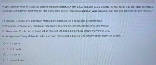 Proses pembentukan masyarakat berlaku mengikut percaturan oleh pihak berkuasa dalam pelbagai bentuk sosial iaitu segregasi, akomodasi,
akulturasi, amalgamasi dan integrasi. Manakah antara berikut merupakan padanan yang tepat dalam proses pembentukan sosial di Malaysia?
I. Segregasi - Etnik Melayu diasingkan melalui penempatan mereka di kawasan perkampungan.
II. Akulturasi - orang Melayu menikmati hidangan Cina, orang Cina menghargai rasa masakan Melayu.
III. Akomodasi - Pemberian duit raya ketika hari raya yang dipinjam daripada budaya masyarakat Cina.
IV. Amalgamasi - Orang Melayu berkahwin dengan masyarakat India atau Cina yang melahirkan generasi baharu.
A. I, II dan IV
B. II, III dan ⅣV
C. I, II dan III
D. Semua di atas