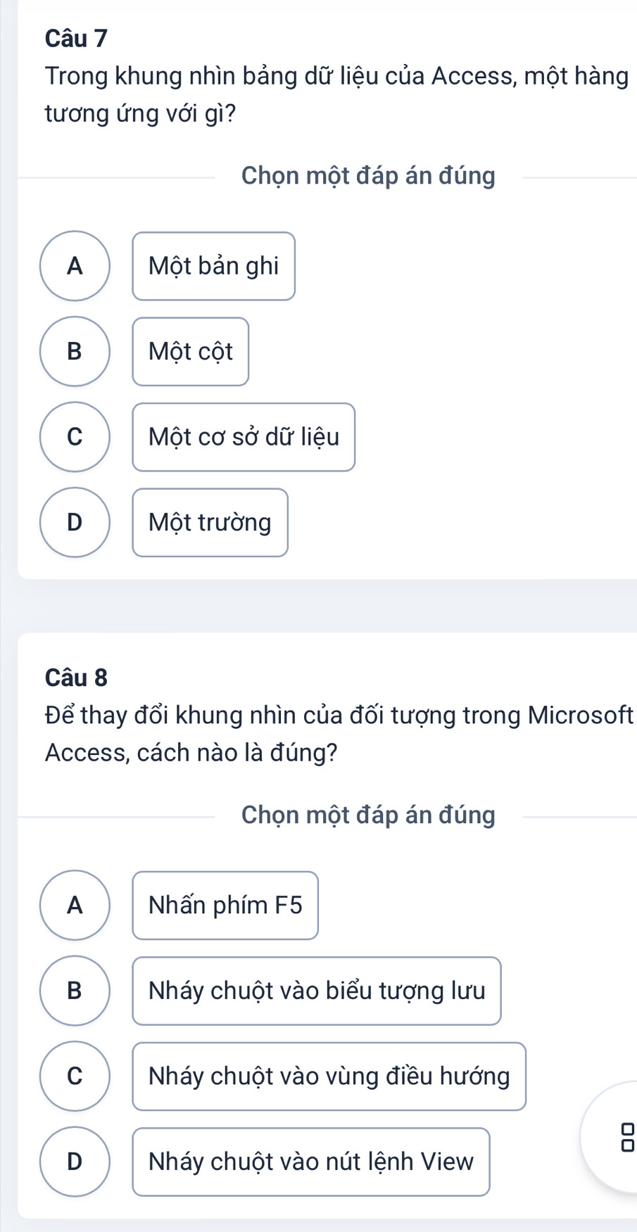 Trong khung nhìn bảng dữ liệu của Access, một hàng
tương ứng với gì?
Chọn một đáp án đúng
A Một bản ghi
B Một cột
C Một cơ sở dữ liệu
D Một trường
Câu 8
Để thay đổi khung nhìn của đối tượng trong Microsoft
Access, cách nào là đúng?
Chọn một đáp án đúng
A Nhấn phím F5
B Nháy chuột vào biểu tượng lưu
C Nháy chuột vào vùng điều hướng
D Nháy chuột vào nút lệnh View