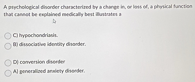 A psychological disorder characterized by a change in, or loss of, a physical function
that cannot be explained medically best illustrates a
C) hypochondriasis.
B) dissociative identity disorder.
D) conversion disorder
A) generalized anxiety disorder.