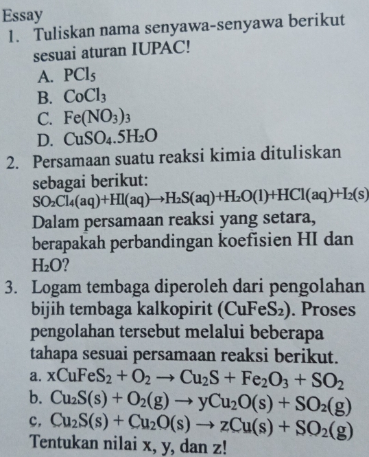 Essay
1. Tuliskan nama senyawa-senyawa berikut
sesuai aturan IUPAC!
A. PCl_5
B. CoCl_3
C. Fe(NO_3)_3
D. CuSO_4.5H_2O
2. Persamaan suatu reaksi kimia dituliskan
sebagai berikut:
SO_2Cl_4(aq)+HI(aq)to H_2S(aq)+H_2O(l)+HCl(aq)+I_2(s)
Dalam persamaan reaksi yang setara,
berapakah perbandingan koefisien HI dan
H_2O
3. Logam tembaga diperoleh dari pengolahan
bijih tembaga kalkopirit (CuFeS₂). Proses
pengolahan tersebut melalui beberapa
tahapa sesuai persamaan reaksi berikut.
a. xCuFeS_2+O_2to Cu_2S+Fe_2O_3+SO_2
b. Cu_2S(s)+O_2(g)to yCu_2O(s)+SO_2(g)
c, Cu_2S(s)+Cu_2O(s)to zCu(s)+SO_2(g)
Tentukan nilai x, y, dan z!