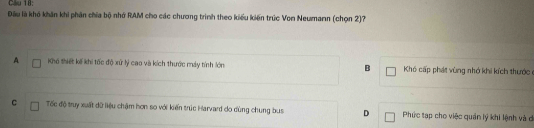 Đầu là khó khăn khi phân chia bộ nhớ RAM cho các chương trình theo kiểu kiến trúc Von Neumann (chọn 2)?
A Khó thiết kế khi tốc độ xử lý cao và kích thước máy tính lớn Khó cấp phát vùng nhớ khi kích thước
B
C Tốc độ truy xuất dữ liệu chậm hơn so với kiến trúc Harvard do dùng chung bus D Phức tạp cho việc quản lý khi lệnh và đ