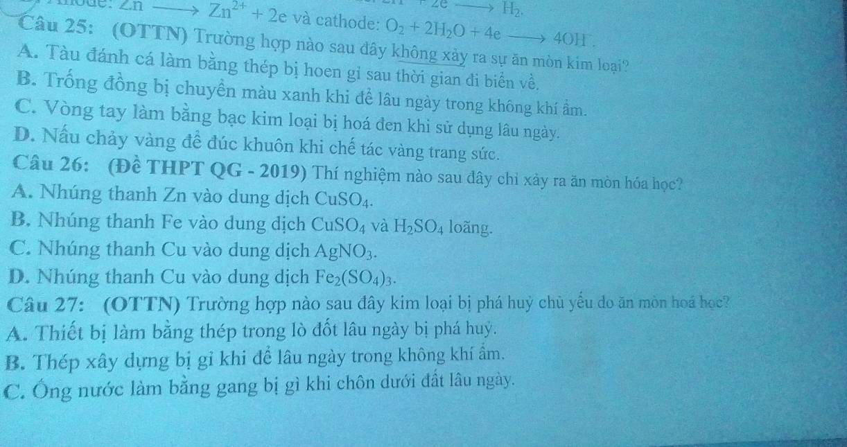 2eto H_2. 
moge. Znto Zn^(2+)+2e và cathode: O_2+2H_2O+4eto 4OH. 
Câu 25: (OTTN) Trường hợp nào sau đây không xảy ra sự ăn mòn kim loại?
A. Tàu đánh cá làm bằng thép bị hoen gi sau thời gian đi biển về.
B. Trống đồng bị chuyền màu xanh khi để lâu ngày trong không khí ẩm.
C. Vòng tay làm bằng bạc kim loại bị hoá đen khi sử dụng lâu ngày.
D. Nấu chảy vàng để đúc khuôn khi chế tác vàng trang sức.
Câu 26: (Đề THPT QG - 2019) Thí nghiệm nào sau đây chỉ xảy ra ăn mòn hóa học?
A. Nhúng thanh Zn vào dung dịch CuSO_4.
B. Nhúng thanh Fe vào dung dịch CuSO_4 và H_2SO_4 loãng.
C. Nhúng thanh Cu vào dung dịch AgNO_3.
D. Nhúng thanh Cu vào dung dịch Fe_2(SO_4)_3. 
Câu 27: (OTTN) Trường hợp nào sau đây kim loại bị phá huỷ chủ yều do ăn mòn hoá học?
A. Thiết bị làm bằng thép trong lò đốt lâu ngày bị phá huy.
B. Thép xây dựng bị gỉ khi để lâu ngày trong không khí ẩm.
C. Ông nước làm bằng gang bị gì khi chôn dưới đất lâu ngày.