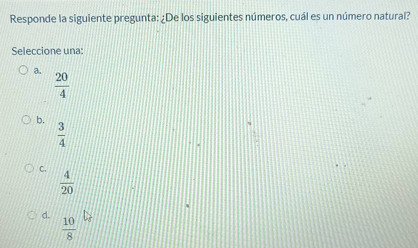 Responde la siguiente pregunta: ¿De los siguientes números, cuál es un número natural?
Seleccione una:
a.  20/4 
b.
 3/4 
C.
 4/20 
d.
 10/8 