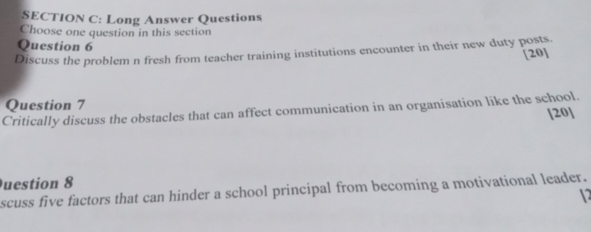 Long Answer Questions 
Choose one question in this section 
Question 6 
Discuss the problem n fresh from teacher training institutions encounter in their new duty posts. 
[20] 
Question 7 
Critically discuss the obstacles that can affect communication in an organisation like the school. 
[20] 
uestion 8 
scuss five factors that can hinder a school principal from becoming a motivational leader. 
1