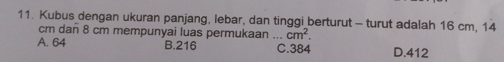 Kubus dengan ukuran panjang, lebar, dan tinggi berturut - turut adalah 16 cm, 14
cm dañ 8 cm mempunyai luas permukaan ... cm^2.
A. 64 B. 216 C. 384
D. 412