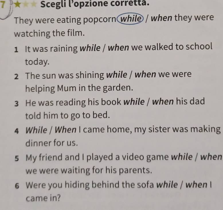 Scegli l’opzione corretta. 
They were eating popcorn while / when they were 
watching the film. 
1 It was raining while / when we walked to school 
today. 
2 The sun was shining while / when we were 
helping Mum in the garden. 
3 He was reading his book while / when his dad 
told him to go to bed. 
4 While / When I came home, my sister was making 
dinner for us. 
5 My friend and I played a video game while / when 
we were waiting for his parents. 
6 Were you hiding behind the sofa while / when I 
came in?