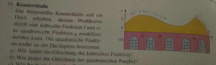 Konzerthalle
Di dargestellte Konzerthalle soll ein
Dach erhälten, dessen Profilkurve
durch eine kubische Funktion f und ei 
ne quadratische Funktion g mödelliert
werden kann. Die quadratische Fonkti 
on ender an der Dachspitze horizontal.
a) Wii lautet die Gleichung der kubischen Funktion?
Wie lautet die Gleichung der quadratischen Parabel?