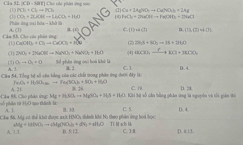 a [CD-SBT] Cho các phản ứng sau:
(1) PCl_3+Cl_2to PCl_5 (2) Cu+2AgNO_3to Cu(NO_3)_2+2Ag
(3) CO_2+2LiOHto Li_2CO_3+H_2O (4) FeCl_2+2NaOHto Fe(OH)_2+2NaCl
Phản ứng oxi hóa - khử là
A. (3) B. (4) C. (1) và (2) D. (1),(2)va(3).
Câu 53. Cho các phản ứng:
(1) Ca(OH)_2+Cl_2to CaOCl_2+H_2 (2) 2H_2S+SO_2to 3S+2H_2O
(3) 2NO_2+2NaOHto NaNO_3+NaNO_2+H_2O (4) 4KClO_3xrightarrow t°KCl+3KClO_4
(5) O_3to O_2+O Số phản ứng oxi hoá khử là
A. 5. B. 2. C. 3. D. 4.
Câu 54. Tổng hệ số cân bằng của các chất trong phản ứng dưới đây là:
Fe_3O_4+H_2SO_4a_kto Fe_2(SO_4)_3+SO_2+H_2O
A. 21. B. 26. C. 19. D. 28.
Câu 55. Cho phản ứng: Mg+H_2SO_4to MgSO_4+H_2S+H_2O. Khi hệ số cân bằng phản ứng là nguyên và tối giản thì
số phân tử H_2O tạo thành là:
A. 3. B. 10. C. 5. D. 4.
Câu 56. Mg có thể khử được axit HNO_3 thành khí N_2 theo phản ứng hoá học:
aMg+bHNO_3to cMg(NO_3)_2+dN_2+eH_2O Tỉ lệ a:b là
A. 1:3. B. 5:12. C. 3:8. D. 4:15.