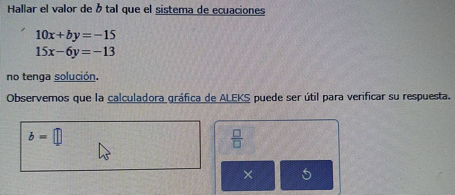 Hallar el valor de à tal que el sistema de ecuaciones
10x+by=-15
15x-6y=-13
no tenga solución. 
Observemos que la calculadora gráfica de ALEKS puede ser útil para verificar su respuesta.
b=□
 □ /□   
×