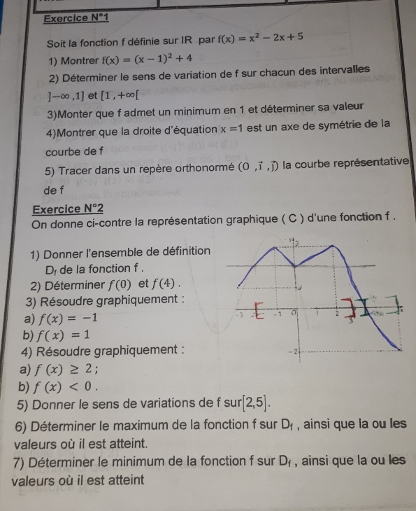 Exercice N° 1 
Soit la fonction f définie sur IR par f(x)=x^2-2x+5
1) Montrer f(x)=(x-1)^2+4
2) Déterminer le sens de variation de f sur chacun des intervalles
]-∈fty ,1] et [1,+∈fty [
3)Monter que f admet un minimum en 1 et déterminer sa valeur 
4)Montrer que la droite d'équation x=1 est un axe de symétrie de la 
courbe de f 
5) Tracer dans un repère orthonormé (0,vector i,vector j) la courbe représentative 
de f 
Exercice _ N°2
On donne ci-contre la représentation graphique ( C ) d'une fonction f . 
't 
1) Donner l'ensemble de définition
D_f de la fonction f . 
2) Déterminer f(0) et f(4). 
3) Résoudre graphiquement : 

- 3 
a) f(x)=-1 - 1 a 2 
b) f(x)=1
4) Résoudre graphiquement : - 2
a) f(x)≥ 2; 
b) f(x)<0</tex>. 
5) Donner le sens de variations de f sur [2,5]. 
6) Déterminer le maximum de la fonction f sur D_f , ainsi que la ou les 
valeurs où il est atteint. 
7) Déterminer le minimum de la fonction f sur , ainsi que la ou les D_f
valeurs où il est atteint