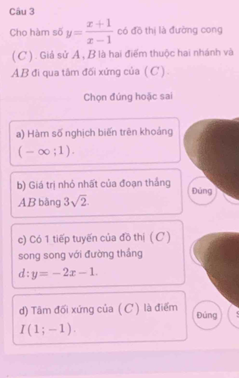 Cho hàm số y= (x+1)/x-1  có đồ thị là đường cong 
( C ) . Giá sử A, B là hai điểm thuộc hai nhánh và
AB đi qua tâm đối xứng của (C). 
Chọn đúng hoặc sai 
a) Hàm số nghịch biến trên khoảng
(-∈fty ;1). 
b) Giá trị nhỏ nhất của đoạn thắng Đủng
AB bằng 3sqrt(2). 
c) Có 1 tiếp tuyến của đồ thị (C) 
song song với đường tháng
d:y=-2x-1. 
d) Tâm đối xứng của ( C ) là điểm 
Đúng
I(1;-1).