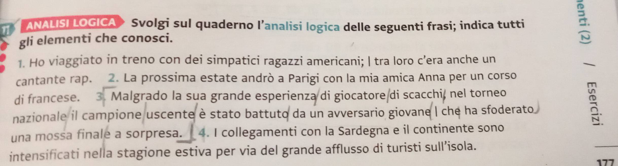 ANALISI LOGICA > Svolgi sul quaderno l’analisi logica delle seguenti frasi; indica tutti 
gli elementi che conosci. 
B. 
1. Ho viaggiato in treno con dei simpatici ragazzi americani; | tra loro c’era anche un 
 
cantante rap. 2. La prossima estate andrò a Parigi con la mia amica Anna per un corso 
di francese. 3. Malgrado la sua grande esperienza di giocatore di scacchi, nel torneo 
nazionale il campione uscente è stato battuto da un avversario giovane | che ha sfoderato 
; 
una mossa finale a sorpresa. 4. I collegamenti con la Sardegna e il continente sono 
intensificati nella stagione estiva per via del grande afflusso di turisti sull’isola. 
177