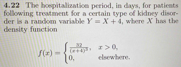 4.22 The hospitalization period, in days, for patients
following treatment for a certain type of kidney disor-
der is a random variable Y=X+4 , where X has the
density function
f(x)=beginarrayl frac 32(x+4)^3,x>0, 0,elsewhere.endarray.