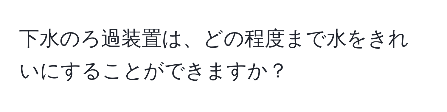 下水のろ過装置は、どの程度まで水をきれいにすることができますか？