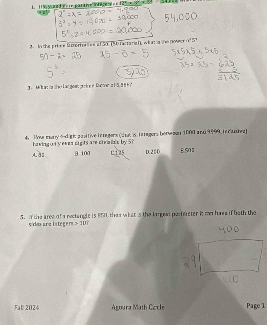 If x, y, and z are positive integers and 2^x· 3^y· 5^z=54,000,
z?
2. In the prime factorization of 50! (50 factorial), what is the power of 5?
3. What is the largest prime factor of 6,886?
4. How many 4 -digit positive integers (that is, integers between 1000 and 9999, inclusive)
having only even digits are divisible by 5?
A. 80 B. 100 C. 125 D. 200 B. 500
5. If the area of a rectangle is 858, then what is the largest perimeter it can have if both the
sides are integers 10 ?
Fall 2024 Agoura Math Circle Page 1