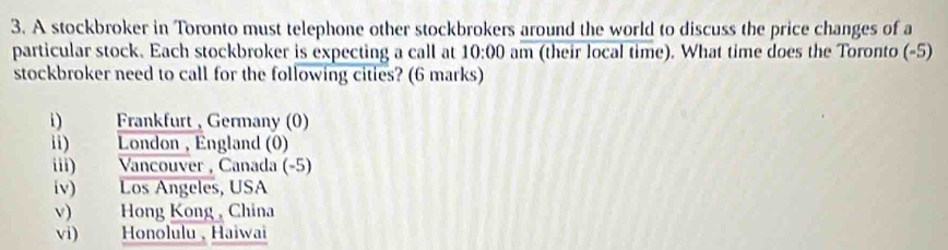 A stockbroker in Toronto must telephone other stockbrokers around the world to discuss the price changes of a 
particular stock. Each stockbroker is expecting a call at 10:00 am (their local time). What time does the Toronto (-5) 
stockbroker need to call for the following cities? (6 marks) 
i) Frankfurt , Germany (0) 
ii) London , England (0) 
iii) Vancouver , Canada (-5) 
iv) Los Angeles, USA 
v) Hong Kong , China 
vi) Honolulu, Haiwai