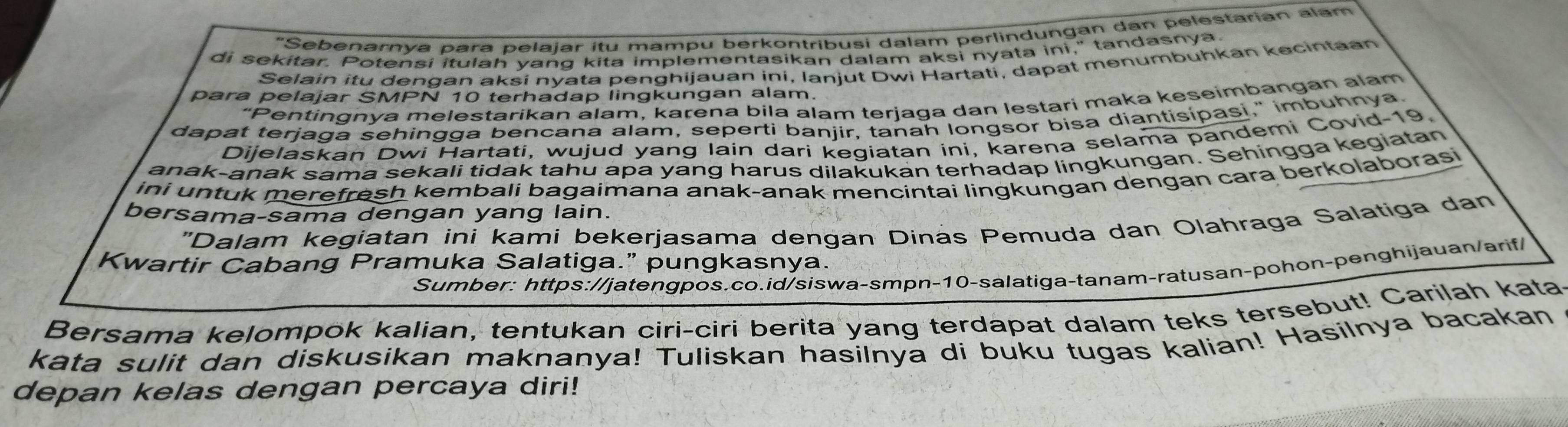 "Sebenarnya para pelajar itu mampu berkontribusi dalam perlindungan dan pelestarian alam 
di sekitar. Potensi itulah yang kita implementasikan dalam aksi nyata ini," tandasnya 
Selain itu dengan aksi nyata penghijauan ini, Ianjut Dwi Hartati, dapat menumbuhkan kecintaan 
para pelajar SMPN 10 terhadap lingkungan alam. 
“Pentingnya melestarikan alam, kaɾena bila alam terjaga dan lestari maka keseimbangan alam 
dapat terjaga sehingga bencana alam, seperti banjir, tanah longsor bisa diantisípasi," imbuhnya. 
Dijelaskan Dwi Hartati, wujud yang lain dari kegiatan ini, karena selama pandemi Covid-19. 
anak-anak sama sekali tidak tahu apa yang harus dilakukan terhadap lingkungan. Sehingga kegiatan 
ini untuk merefresh kembali bagaimana anak-anak mencintai lingkungan dengan cara berkolaborasi 
bersama-sama dengan yang lain. 
"Dalam kegiatan ini kami bekerjasama dengan Dinás Pemuda dan Olahraga Salatiga dan 
Kwartir Cabang Pramuka Salatiga.” pungkasnya. 
Sumber: https://jatengpos.co.id/siswa-smpn-10-salatiga-tanam-ratusan-pohon-penghijauan/arif/ 
Bersama kelompok kalian, tentukan ciri-ciri berita yang terdapat dalam teks tersebut! Carilah kata 
kata sulit dan diskusikan maknanya! Tuliskan hasilnya di buku tugas kalian! Hasilnya bacakan 
depan kelas dengan percaya diri!