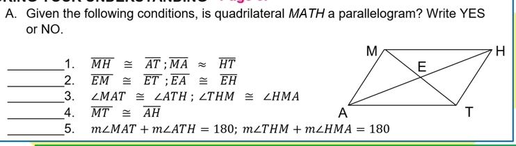 Given the following conditions, is quadrilateral MATH a parallelogram? Write YES 
or NO. 
_1. overline MH≌ overline AT; overline MAapprox overline HT
_ 
2. overline EM≌ overline ET; overline EA≌ overline EH
_3. ∠ MAT≌ ∠ ATH; ∠ THM≌ ∠ HMA
_4. overline MT≌ overline AH
_5. m∠ MAT+m∠ ATH=180; m∠ THM+m∠ HMA=180