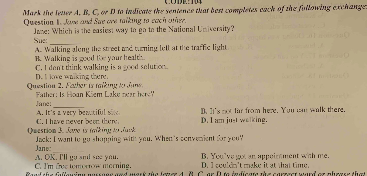 Mark the letter A, B, C, or D to indicate the sentence that best completes each of the following exchange.
Question 1. Jane and Sue are talking to each other.
Jane: Which is the easiest way to go to the National University?
Sue:_
A. Walking along the street and turning left at the traffic light.
B. Walking is good for your health.
C. I don't think walking is a good solution.
D. I love walking there.
Question 2. Father is talking to Jane.
Father: Is Hoan Kiem Lake near here?
Jane:_
A. It’s a very beautiful site. B. It's not far from here. You can walk there.
C. I have never been there. D. I am just walking.
Question 3. Jane is talking to Jack.
Jack: I want to go shopping with you. When’s convenient for you?
Jane:_
A. OK. I'll go and see you. B. You’ve got an appointment with me.
C. I'm free tomorrow morning. D. I couldn’t make it at that time.
Read the following passage and mark the letter A. B. C. or D to indicate the correct word or phrase that