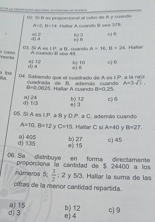 de la universidad nacional autónoma de huanta
02. Si B es proporcional al cubo de A y cuando
A=2, B=14. Hallar A cuando B sea 378.
a) 2 b) 3 c) 6
d) 4 e) 8
03. Si A es I.P. a B, cuando A=16, B=24. Hallar
caso A cuando B sea 48.
mente
a) 12 b) 10 c) 6
d) 4 e) 8
a los
dia.
04. Sabiendo que el cuadrado de A es I.P. a la raíz
cuadrada de B, además cuando A=3sqrt(2),
B=0,0625. Hallar A cuando B=0,25.
a) 24 b) 12 c) 6
d) 1/3 e) 3
05. Si A es I.P. a B y D.P. a C, además cuando
A=10, B=12 y C=15. Hallar C si A=40 y B=27.
a) 405 b) 27 c) 45
d) 135 e) 15
06. Se distribuye en forma directamente
proporciona la cantidad de $ 24400 a los
números 5;  3/2 ; 2 y 5/3. Hallar la suma de las
cifras de la menor cantidad repartida.
a) 15 b) 12
c) 9
d) 3 e) 4