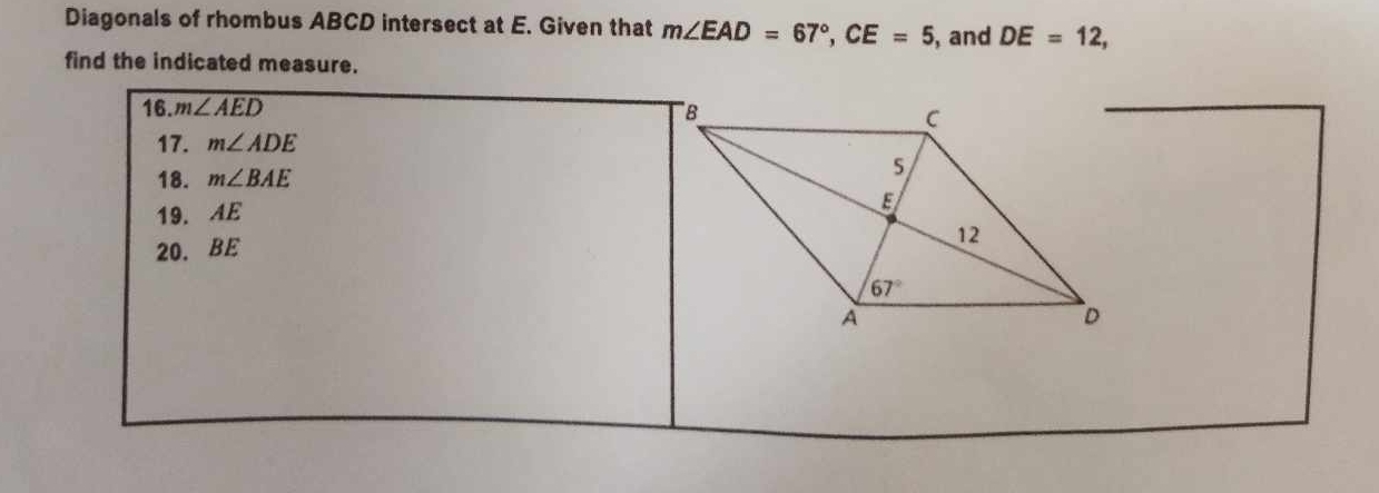 Diagonals of rhombus ABCD intersect at E. Given that m∠ EAD=67°,CE=5 , and DE=12,
find the indicated measure.
16. m∠ AED
17. m∠ ADE
18. m∠ BAE
19. AE
20. BE