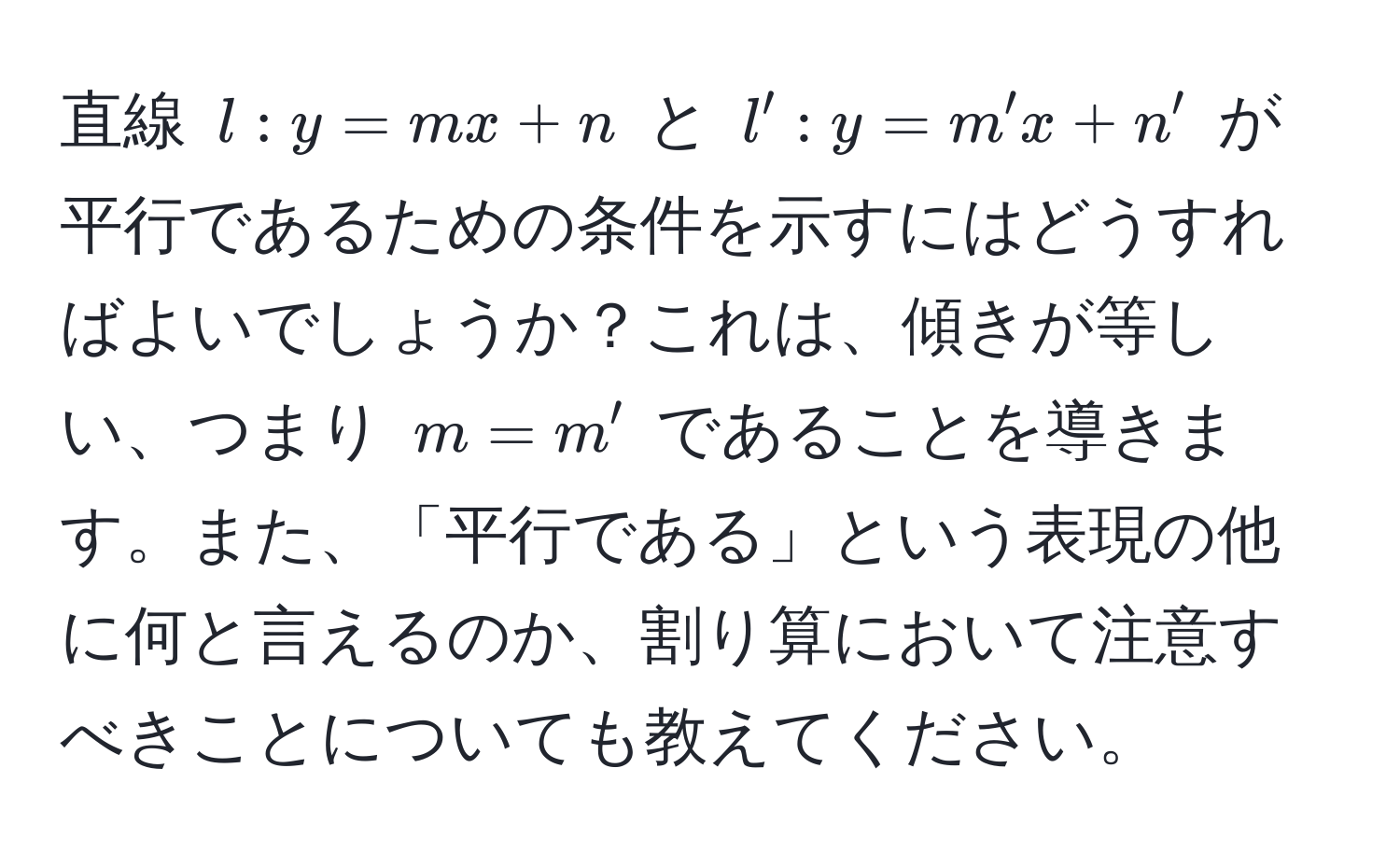 直線 $l : y = mx + n$ と $l' : y = m'x + n'$ が平行であるための条件を示すにはどうすればよいでしょうか？これは、傾きが等しい、つまり $m = m'$ であることを導きます。また、「平行である」という表現の他に何と言えるのか、割り算において注意すべきことについても教えてください。