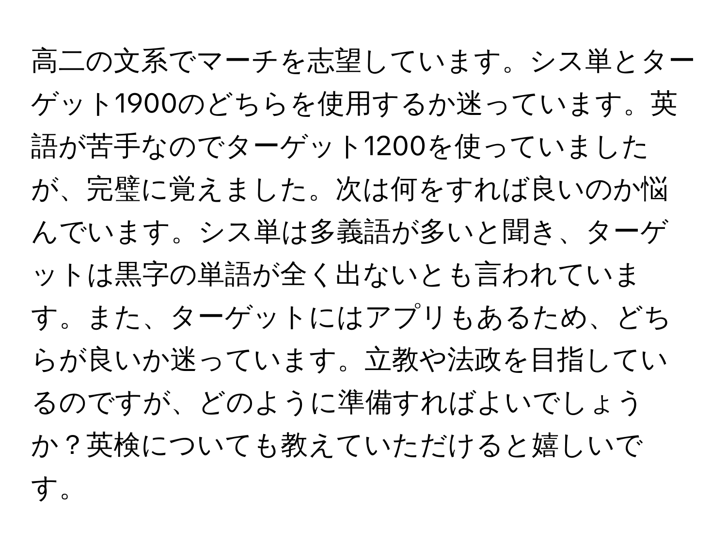 高二の文系でマーチを志望しています。シス単とターゲット1900のどちらを使用するか迷っています。英語が苦手なのでターゲット1200を使っていましたが、完璧に覚えました。次は何をすれば良いのか悩んでいます。シス単は多義語が多いと聞き、ターゲットは黒字の単語が全く出ないとも言われています。また、ターゲットにはアプリもあるため、どちらが良いか迷っています。立教や法政を目指しているのですが、どのように準備すればよいでしょうか？英検についても教えていただけると嬉しいです。