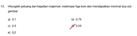 Hitunglah peluang dari kejadian majemuk: melempar tiga koin dan mendapatkan minimal dua sisi
gambar.
a) 0.1 b) 0.75
c) 0.5 ) 0.25
e) 0,3