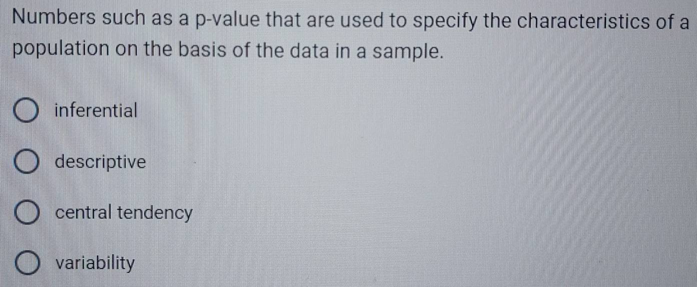 Numbers such as a p -value that are used to specify the characteristics of a
population on the basis of the data in a sample.
inferential
descriptive
central tendency
variability