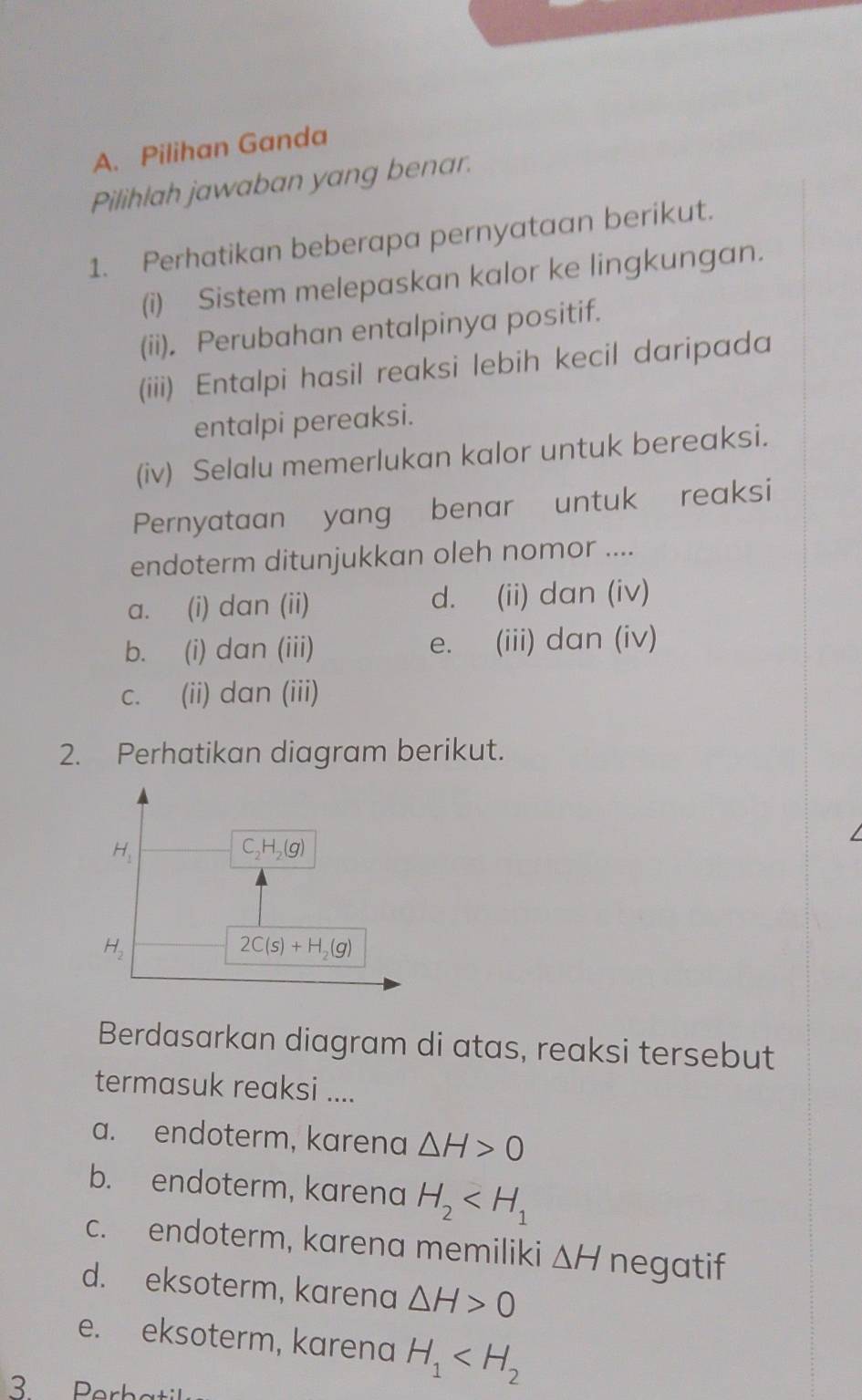 Pilihan Ganda
Pilihlah jawaban yang benar.
1. Perhatikan beberapa pernyataan berikut.
(i) Sistem melepaskan kalor ke lingkungan.
(ii), Perubahan entalpinya positif.
(iii) Entalpi hasil reaksi lebih kecil daripada
entalpi pereaksi.
(iv) Selalu memerlukan kalor untuk bereaksi.
Pernyataan yang benar untuk reaksi
endoterm ditunjukkan oleh nomor ....
a. (i) dan (ii) d. (ii) dan (iv)
b. (i) dan (iii) e. (iii) dan (iv)
c. (ii) dan (iii)
2. Perhatikan diagram berikut.
Berdasarkan diagram di atas, reaksi tersebut
termasuk reaksi ....
a. endoterm, karena △ H>0
b. endoterm, karena H_2
c. endoterm, karena memiliki △ H negatif
d. eksoterm, karena △ H>0
e. eksoterm, karena H_1
3 Perbatil