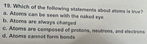 Which of the following statements about atoms is true?
a. Atoms can be seen with the naked eye
b. Atoms are always charged
c. Atoms are composed of protons, neutrons, and electrons
d. Atoms cannot form bonds
