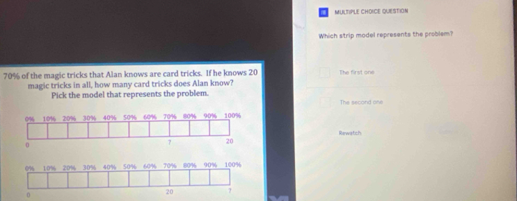 QUESTION
Which strip model represents the problem?
70% of the magic tricks that Alan knows are card tricks. If he knows 20 The first one
magic tricks in all, how many card tricks does Alan know?
Pick the model that represents the problem.
The second one
Rewatch