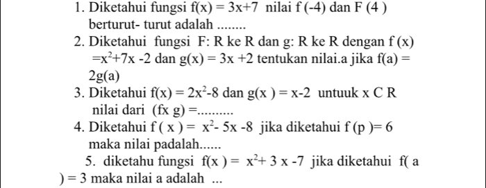 Diketahui fungsi f(x)=3x+7 nilai f(-4) dan F(4)
berturut- turut adalah ........ 
2. Diketahui fungsi F: R ke R dan g : R ke R dengan f(x)
=x^2+7x-2 dan g(x)=3x+2 tentukan nilai.a jika f(a)=
2g(a)
3. Diketahui f(x)=2x^2-8 dan g(x)=x-2 untuuk x C R
nilai dari (fxgendpmatrix = _ ... 
4. Diketahui f(x)=x^2-5x-8 jika diketahui f(p)=6
maka nilai padalah. ..... 
5. diketahu fungsi f(x)=x^2+3x-7 jika diketahui f(a
)=3 maka nilai a adalah ...