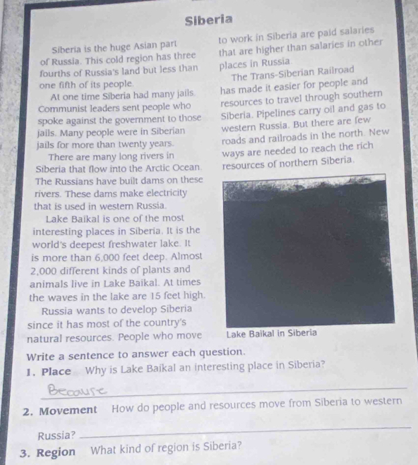 Siberia 
Siberia is the huge Asian part to work in Siberia are paid salaries 
of Russia. This cold region has three that are higher than salaries in other 
fourths of Russia's land but less than places in Russia. 
The Trans-Siberian Railroad 
one fifth of its people 
At one time Siberia had many jails. has made it easier for people and 
Communist leaders sent people who resources to travel through southern 
spoke against the government to those Siberia. Pipelines carry oil and gas to 
jails. Many people were in Siberian western Russia. But there are few 
jails for more than twenty years. roads and railroads in the north. New 
There are many long rivers in ways are needed to reach the rich 
Siberia that flow into the Arctic Ocean. resources of northern Siberia. 
The Russians have built dams on these 
rivers. These dams make electricity 
that is used in western Russia. 
Lake Baikal is one of the most 
interesting places in Siberia. It is the 
world's deepest freshwater lake. It 
is more than 6,000 feet deep. Almost
2,000 different kinds of plants and 
animals live in Lake Baikal. At times 
the waves in the lake are 15 feet high. 
Russia wants to develop Siberia 
since it has most of the country's 
natural resources. People who move 
Write a sentence to answer each question. 
1. Place Why is Lake Baikal an interesting place in Siberia? 
_ 
2. Movement How do people and resources move from Siberia to western 
Russia? 
_ 
3. Region What kind of region is Siberia?