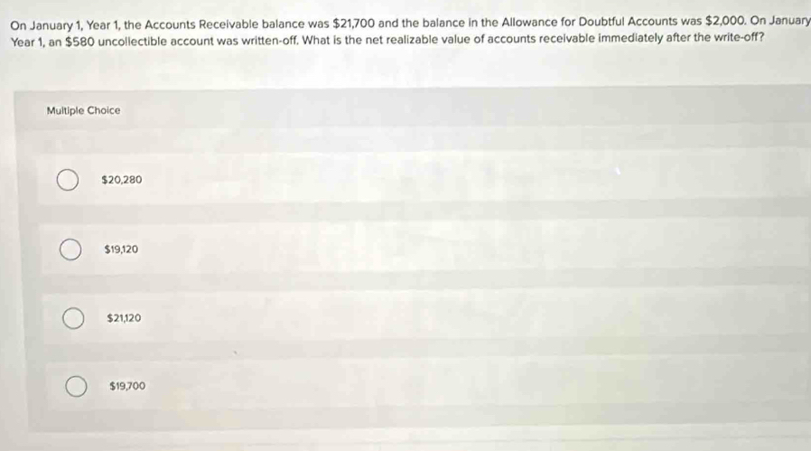 On January 1, Year 1, the Accounts Receivable balance was $21,700 and the balance in the Allowance for Doubtful Accounts was $2,000. On January
Year 1, an $580 uncollectible account was written-off. What is the net realizable value of accounts receivable immediately after the write-off?
Multiple Choice
$20,280
$19,120
$21,120
$19,700