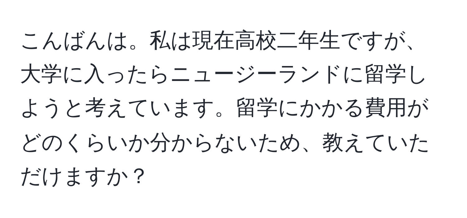 こんばんは。私は現在高校二年生ですが、大学に入ったらニュージーランドに留学しようと考えています。留学にかかる費用がどのくらいか分からないため、教えていただけますか？