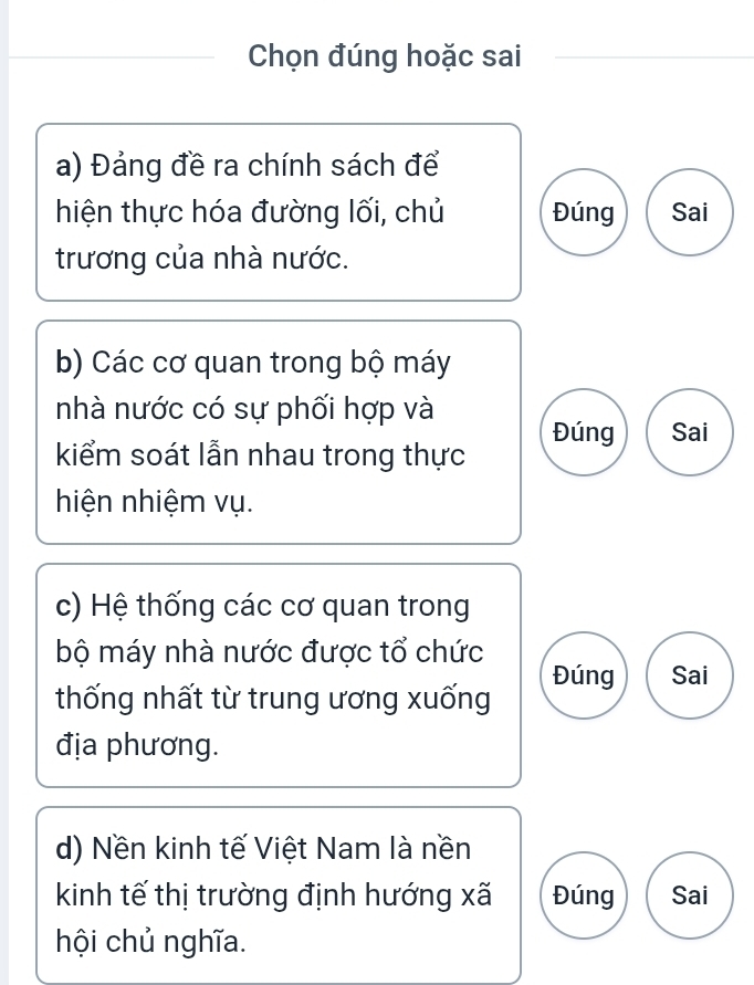 Chọn đúng hoặc sai
a) Đảng đề ra chính sách để
hiện thực hóa đường lối, chủ Đúng Sai
trương của nhà nước.
b) Các cơ quan trong bộ máy
nhà nước có sự phối hợp và
Đúng Sai
kiểm soát lẫn nhau trong thực
hiện nhiệm vụ.
c) Hệ thống các cơ quan trong
bộ máy nhà nước được tổ chức
Đúng Sai
thống nhất từ trung ương xuống
địa phương.
d) Nền kinh tế Việt Nam là nền
kinh tế thị trường định hướng xã Đúng Sai
hội chủ nghĩa.