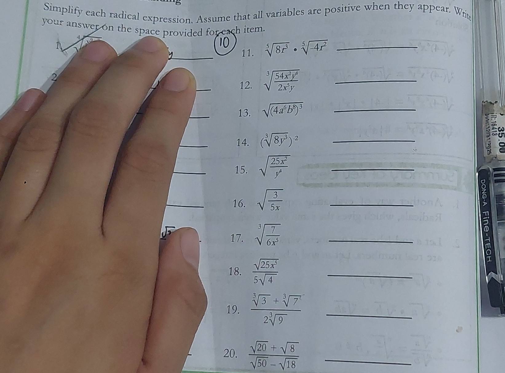 Simplify each radical expression. Assume that all variables are positive when they appear. Write 
your answer on the space provided for each item. 
_11. sqrt[5](8r^3)· sqrt[5](-4r^2) _ 
2 
_ 
12. sqrt[3](frac 54x^2y^4)2x^5y _ 
_ 
13. sqrt((4a^6b^8)^3) _ 

_14. (sqrt[3](8y^3))^-2 _ 
_15. sqrt(frac 25x^2)y^4 _ 
_16. sqrt(frac 3)5x _ 
17. sqrt[3](frac 7)6x^5 _ 
18.  sqrt(25x^5)/5sqrt(4)  _ 
19.  (sqrt[3](3)+sqrt[3](7^2))/2sqrt[3](9)  _ 
20.  (sqrt(20)+sqrt(8))/sqrt(50)-sqrt(18)  _